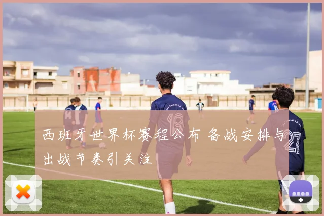 西班牙世界杯赛程公布 备战安排与出战节奏引关注